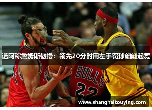 诺阿称詹姆斯傲慢:领先20分时用左手罚球翩翩起舞 诺阿称詹姆斯傲慢:领先20分时用左手罚球翩翩起舞